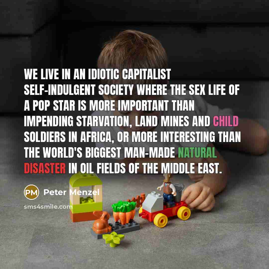 “We live in an idiotic capitalist self-indulgent society where the sex life of a pop star is more important than impending starvation, land mines and child soldiers in Africa, or more interesting than the world's biggest man-made natural disaster in oil fields of the Middle East.” quote by Peter Menzel