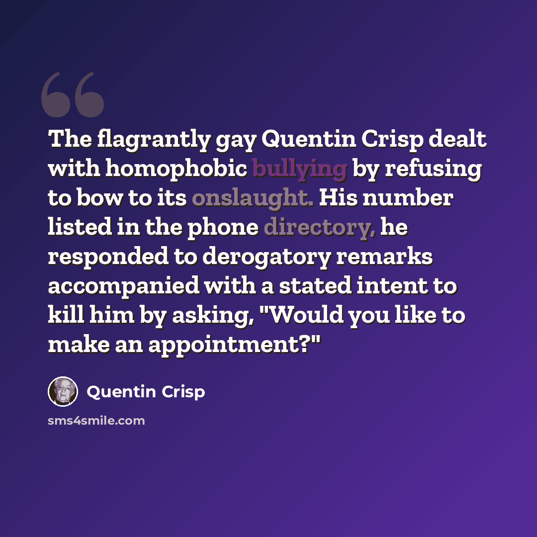 “The flagrantly gay Quentin Crisp dealt with homophobic bullying by refusing to bow to its onslaught. His number listed in the phone directory, he responded to derogatory remarks accompanied with a stated intent to kill him by asking, "Would you like to make an appointment?"” quote by Quentin Crisp