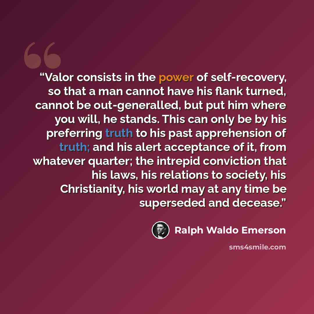 “Valor consists in the power of self-recovery, so that a man cannot have his flank turned, cannot be out-generalled, but put him where you will, he stands. This can only be by his preferring truth to his past apprehension of truth; and his alert acceptance of it, from whatever quarter; the intrepid…” quote by Ralph Waldo Emerson