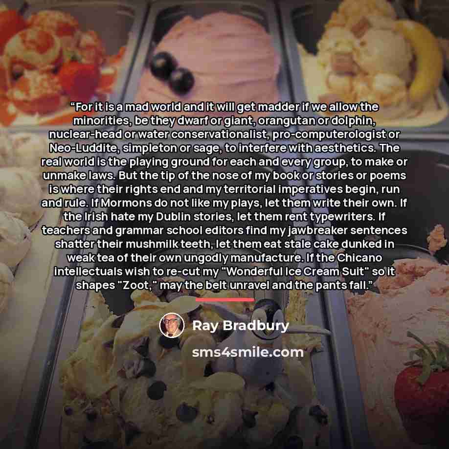 “For it is a mad world and it will get madder if we allow the minorities, be they dwarf or giant, orangutan or dolphin, nuclear-head or water conservationalist, pro-computerologist or Neo-Luddite, simpleton or sage, to interfere with aesthetics. The real world is the playing ground for each and…” quote by Ray Bradbury