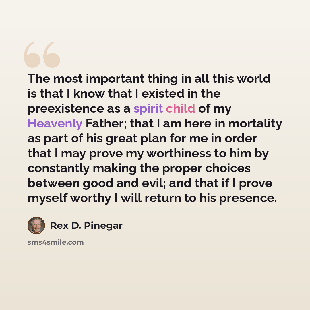 “The most important thing in all this world is that I know that I existed in the preexistence as a spirit child of my Heavenly Father; that I am here in mortality as part of his great plan for me in order that I may prove my worthiness to him by constantly making the proper choices between good and…” quote by Rex D. Pinegar