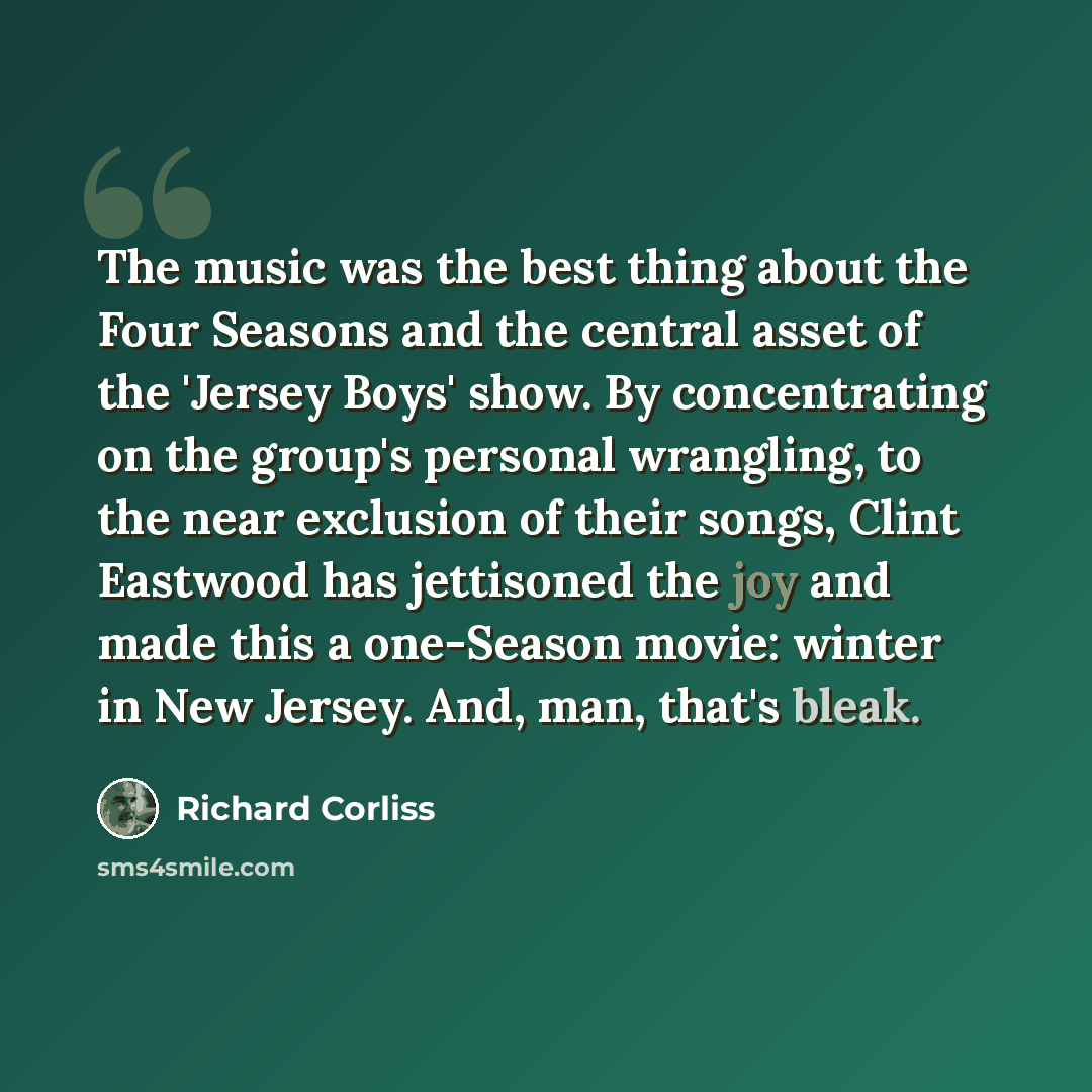 “The music was the best thing about the Four Seasons and the central asset of the 'Jersey Boys' show. By concentrating on the group's personal wrangling, to the near exclusion of their songs, Clint Eastwood has jettisoned the joy and made this a one-Season movie: winter in New Jersey. And, man…” quote by Richard Corliss