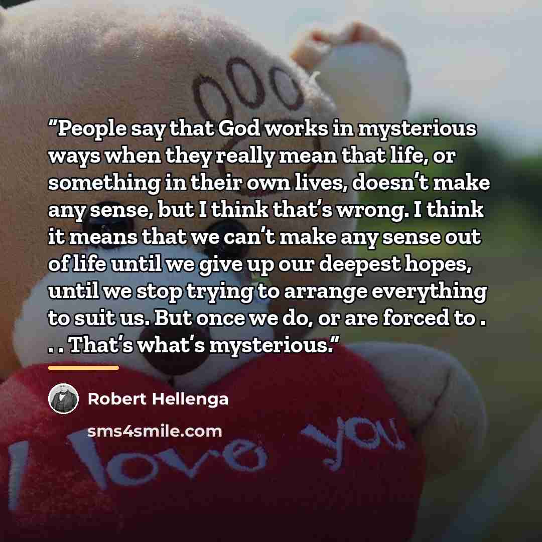“People say that God works in mysterious ways when they really mean that life, or something in their own lives, doesn’t make any sense, but I think that’s wrong. I think it means that we can’t make any sense out of life until we give up our deepest hopes, until we stop trying to arrange everything…” quote by Robert Hellenga