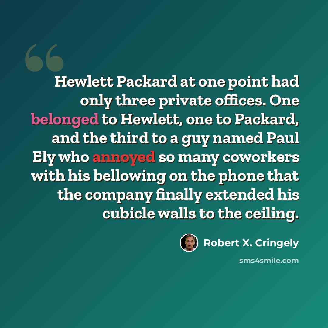 “Hewlett Packard at one point had only three private offices. One belonged to Hewlett, one to Packard, and the third to a guy named Paul Ely who annoyed so many coworkers with his bellowing on the phone that the company finally extended his cubicle walls to the ceiling.” quote by Robert X. Cringely