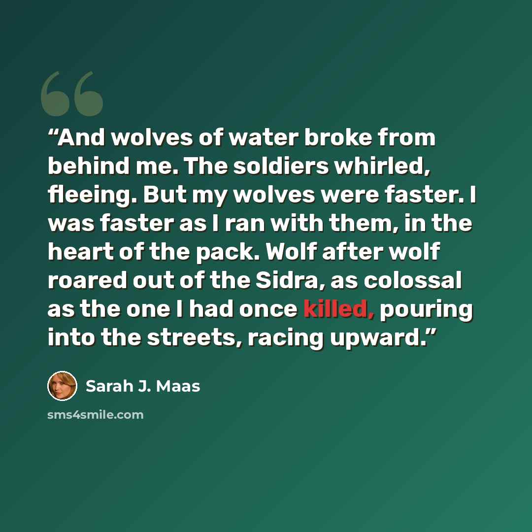 “And wolves of water broke from behind me. The soldiers whirled, fleeing. But my wolves were faster. I was faster as I ran with them, in the heart of the pack. Wolf after wolf roared out of the Sidra, as colossal as the one I had once killed, pouring into the streets, racing upward.” quote by Sarah J. Maas
