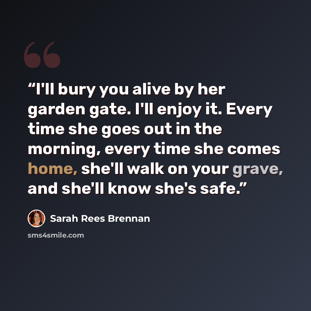 “I'll bury you alive by her garden gate. I'll enjoy it. Every time she goes out in the morning, every time she comes home, she'll walk on your grave, and she'll know she's safe.” quote by Sarah Rees Brennan
