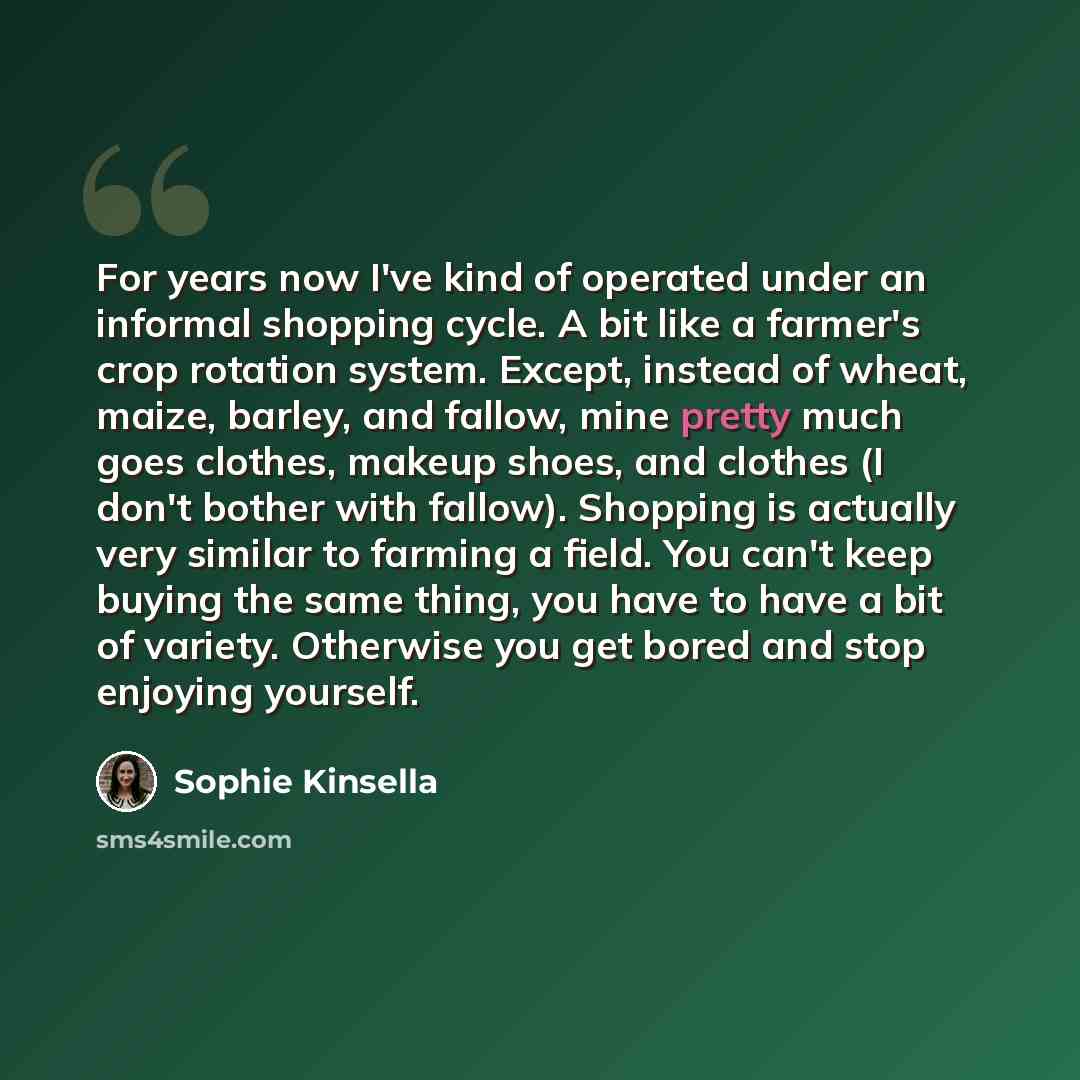 “For years now I've kind of operated under an informal shopping cycle. A bit like a farmer's crop rotation system. Except, instead of wheat, maize, barley, and fallow, mine pretty much goes clothes, makeup shoes, and clothes (I don't bother with fallow). Shopping is actually very similar to farming…” quote by Sophie Kinsella