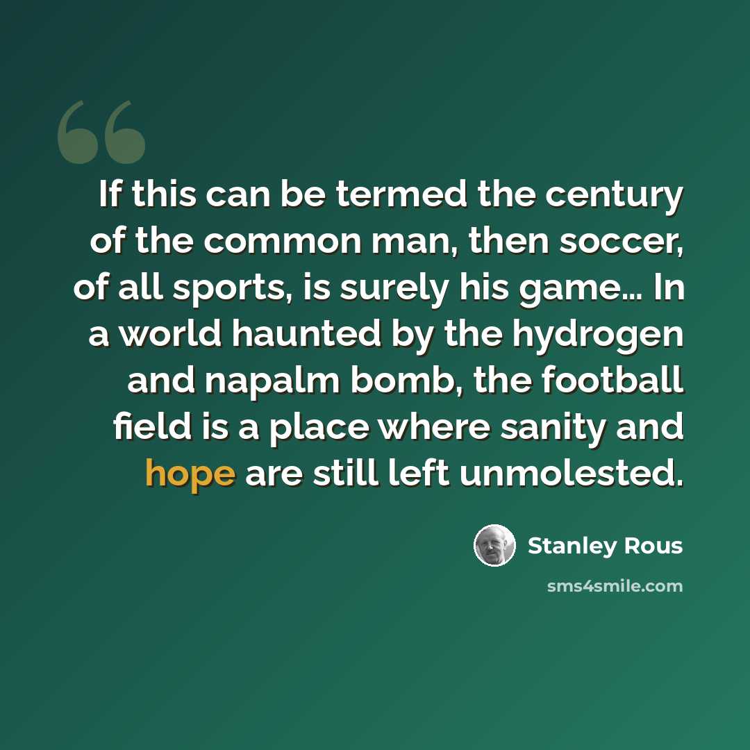 “If this can be termed the century of the common man, then soccer, of all sports, is surely his game… In a world haunted by the hydrogen and napalm bomb, the football field is a place where sanity and hope are still left unmolested.” quote by Stanley Rous