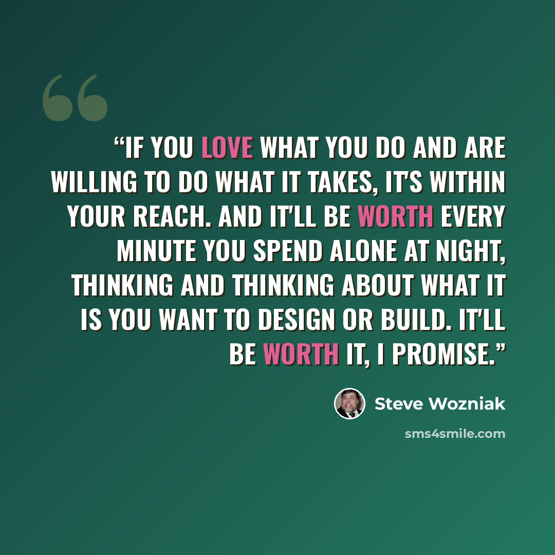 “If you love what you do and are willing to do what it takes, it's within your reach. And it'll be worth every minute you spend alone at night, thinking and thinking about what it is you want to design or build. It'll be worth it, I promise.” quote by Steve Wozniak