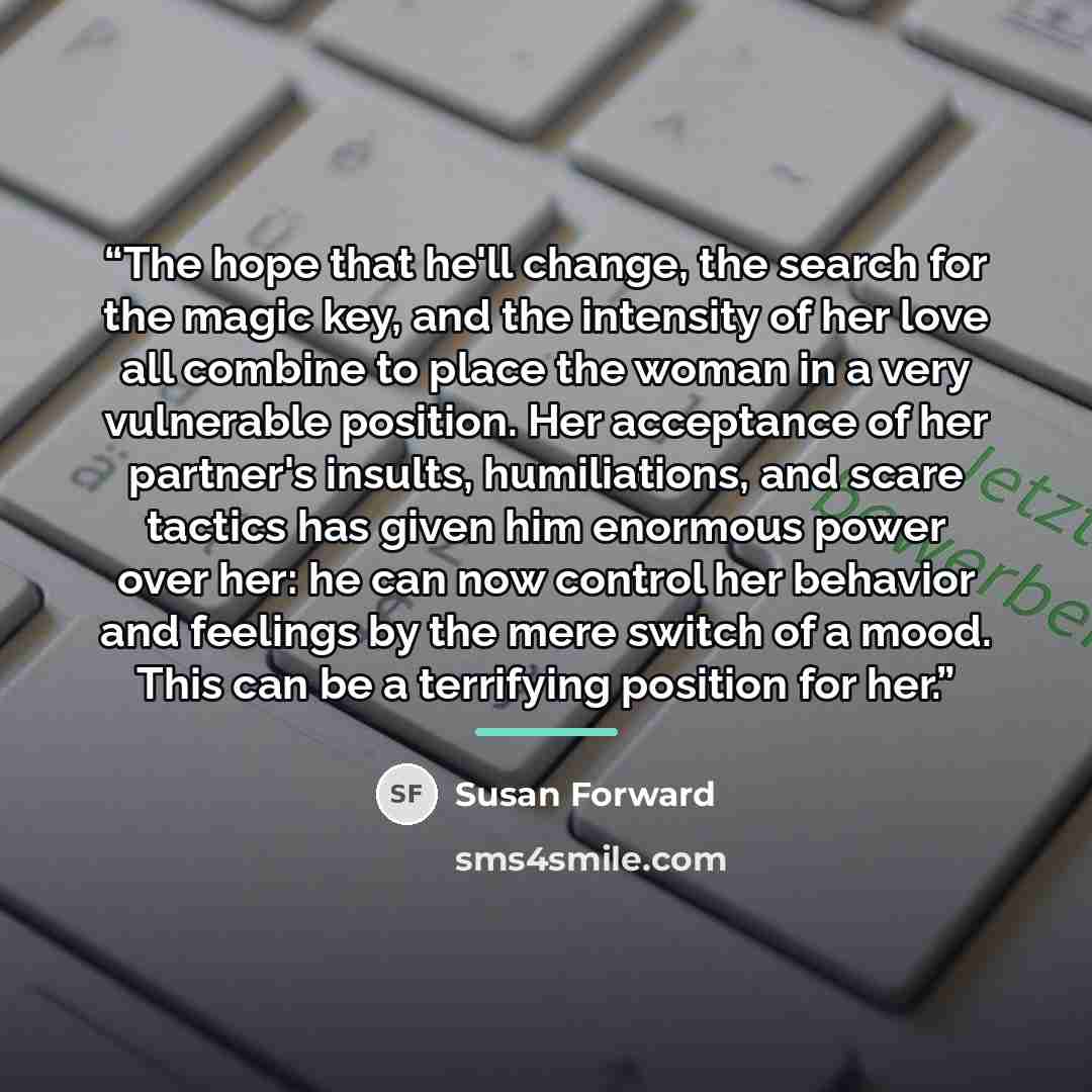 “The hope that he'll change, the search for the magic key, and the intensity of her love all combine to place the woman in a very vulnerable position. Her acceptance of her partner's insults, humiliations, and scare tactics has given him enormous power over her: he can now control her behavior and…” quote by Susan Forward