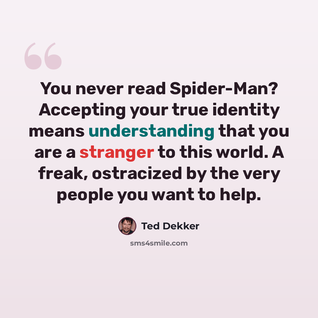 “You never read Spider-Man? Accepting your true identity means understanding that you are a stranger to this world. A freak, ostracized by the very people you want to help.” quote by Ted Dekker
