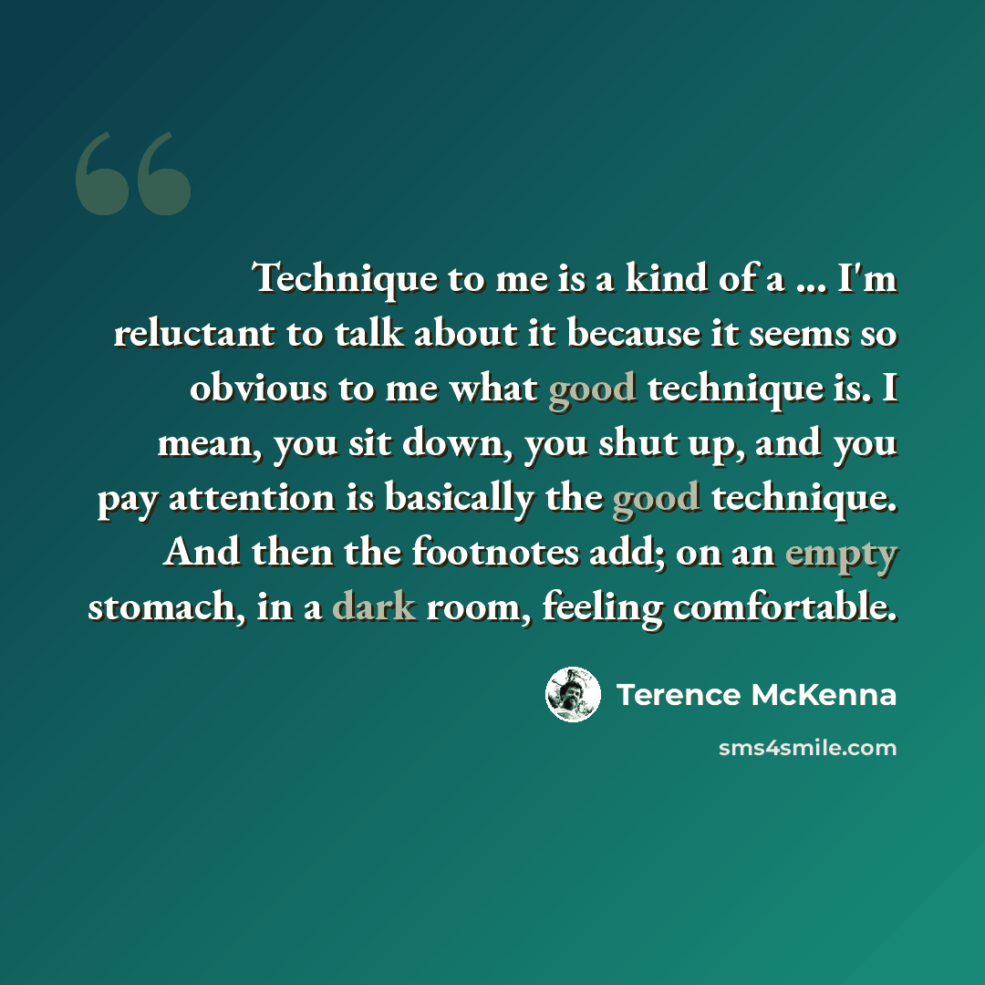 “Technique to me is a kind of a ... I'm reluctant to talk about it because it seems so obvious to me what good technique is. I mean, you sit down, you shut up, and you pay attention is basically the good technique. And then the footnotes add; on an empty stomach, in a dark room, feeling comfortable.” quote by Terence McKenna