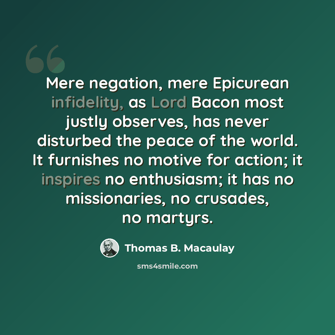 “Mere negation, mere Epicurean infidelity, as Lord Bacon most justly observes, has never disturbed the peace of the world. It furnishes no motive for action; it inspires no enthusiasm; it has no missionaries, no crusades, no martyrs.” quote by Thomas B. Macaulay