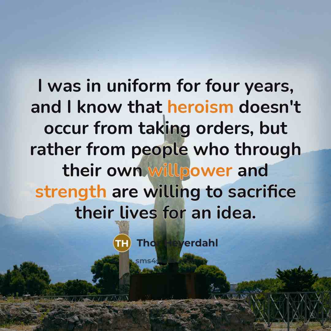 “I was in uniform for four years, and I know that heroism doesn't occur from taking orders, but rather from people who through their own willpower and strength are willing to sacrifice their lives for an idea.” quote by Thor Heyerdahl