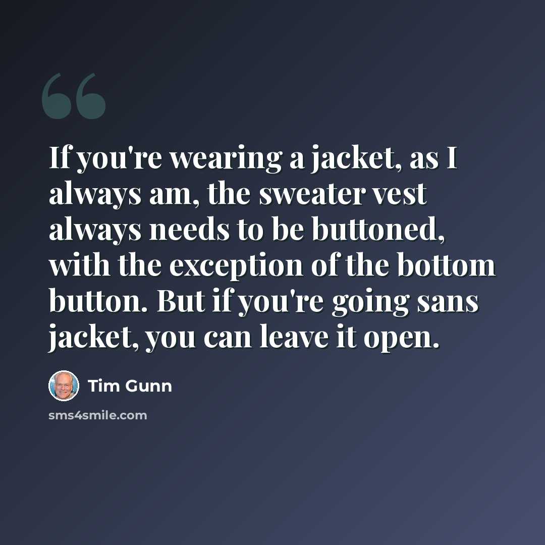 “If you're wearing a jacket, as I always am, the sweater vest always needs to be buttoned, with the exception of the bottom button. But if you're going sans jacket, you can leave it open.” quote by Tim Gunn