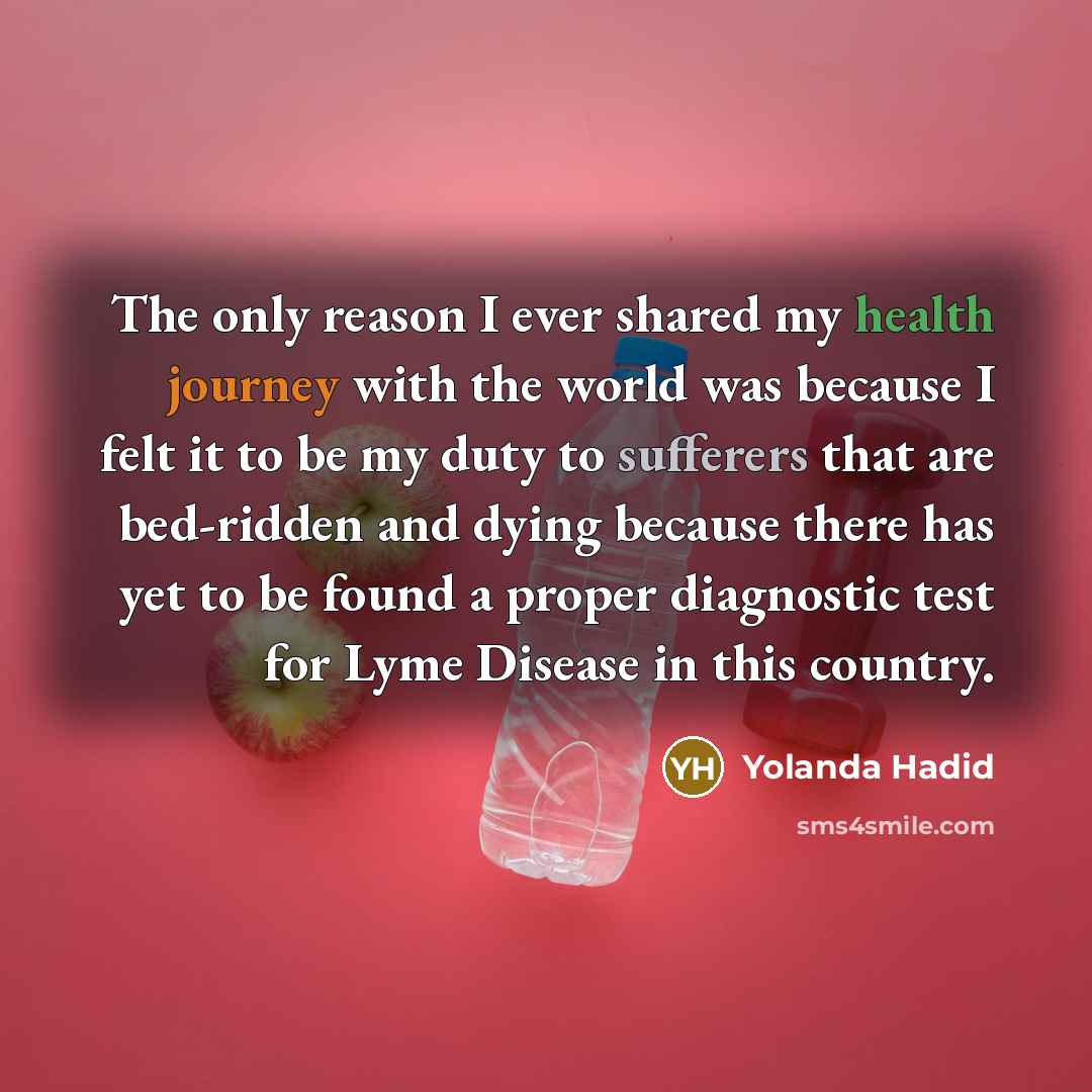 “The only reason I ever shared my health journey with the world was because I felt it to be my duty to sufferers that are bed-ridden and dying because there has yet to be found a proper diagnostic test for Lyme Disease in this country.” quote by Yolanda Hadid
