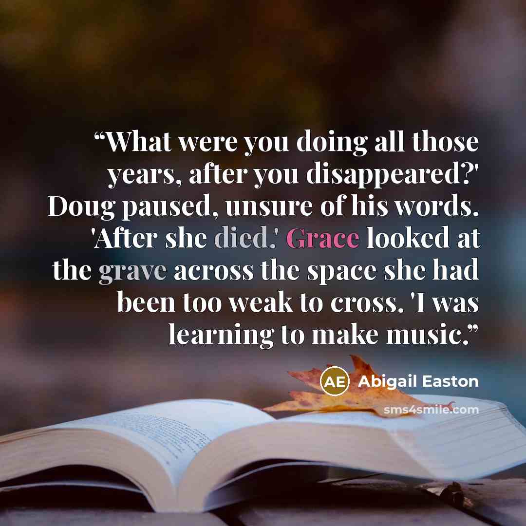 “What were you doing all those years, after you disappeared?' Doug paused, unsure of his words. 'After she died.' Grace looked at the grave across the space she had been too weak to cross. 'I was learning to make music.” quote by Abigail Easton