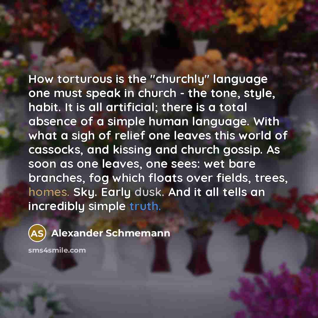 “How torturous is the "churchly" language one must speak in church - the tone, style, habit. It is all artificial; there is a total absence of a simple human language. With what a sigh of relief one leaves this world of cassocks, and kissing and church gossip. As soon as one leaves, one sees: wet…” quote by Alexander Schmemann