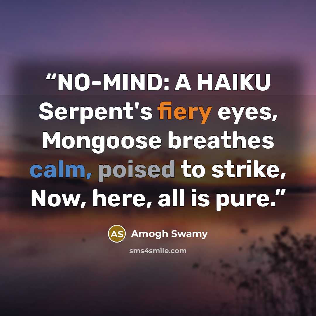 “NO-MIND: A HAIKU Serpent's fiery eyes, Mongoose breathes calm, poised to strike, Now, here, all is pure.” quote by Amogh Swamy