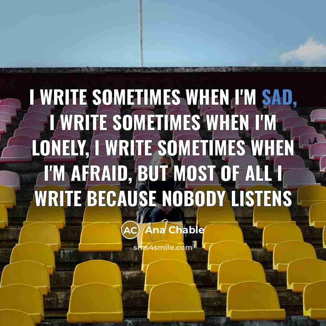 “I write sometimes when I'm sad, I write sometimes when I'm lonely, I write sometimes when I'm afraid, but most of all I write because nobody listens” quote by Ana Chable