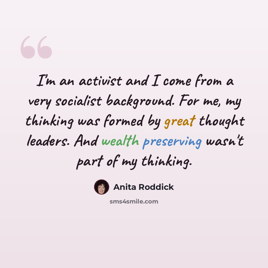 “I'm an activist and I come from a very socialist background. For me, my thinking was formed by great thought leaders. And wealth preserving wasn't part of my thinking.” quote by Anita Roddick