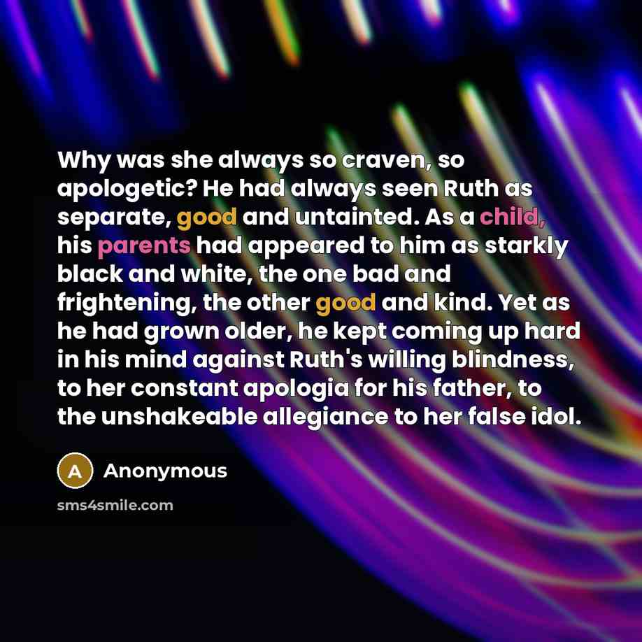 “Why was she always so craven, so apologetic? He had always seen Ruth as separate, good and untainted. As a child, his parents had appeared to him as starkly black and white, the one bad and frightening, the other good and kind. Yet as he had grown older, he kept coming up hard in his mind against…” quote by Anonymous