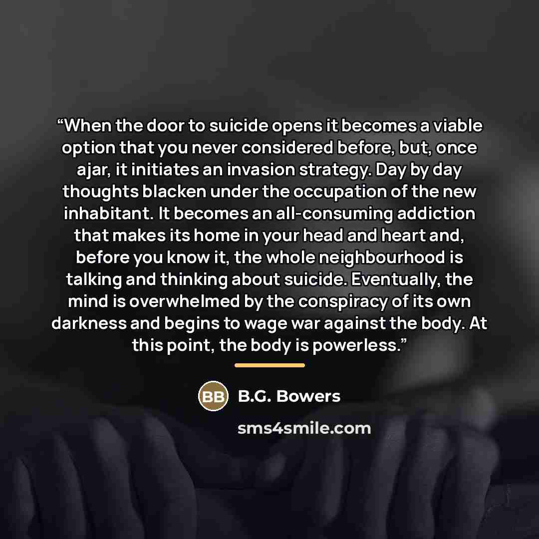“When the door to suicide opens it becomes a viable option that you never considered before, but, once ajar, it initiates an invasion strategy. Day by day thoughts blacken under the occupation of the new inhabitant. It becomes an all-consuming addiction that makes its home in your head and heart…” quote by B.G. Bowers