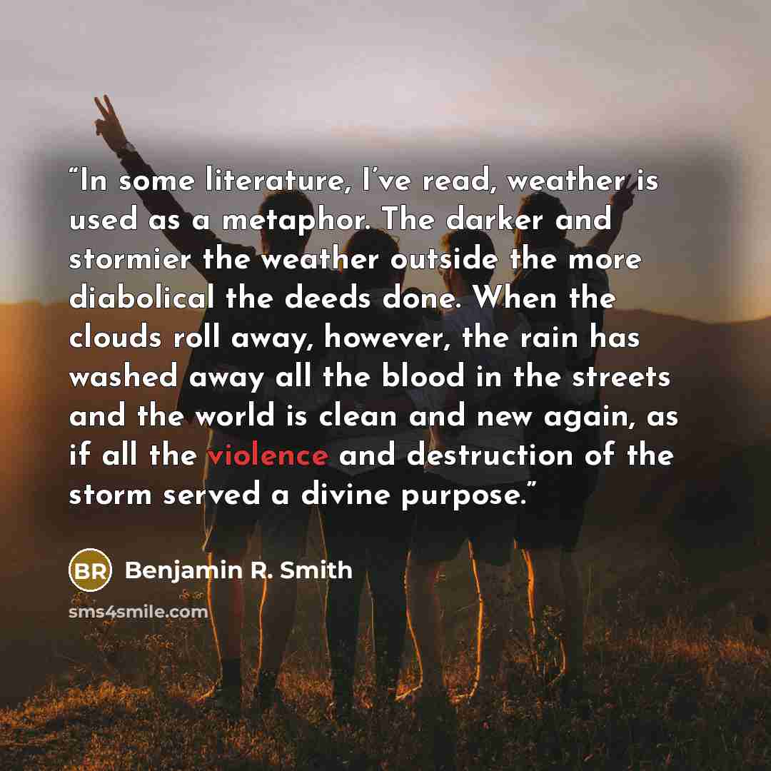 “In some literature, I’ve read, weather is used as a metaphor. The darker and stormier the weather outside the more diabolical the deeds done. When the clouds roll away, however, the rain has washed away all the blood in the streets and the world is clean and new again, as if all the violence and…” quote by Benjamin R. Smith