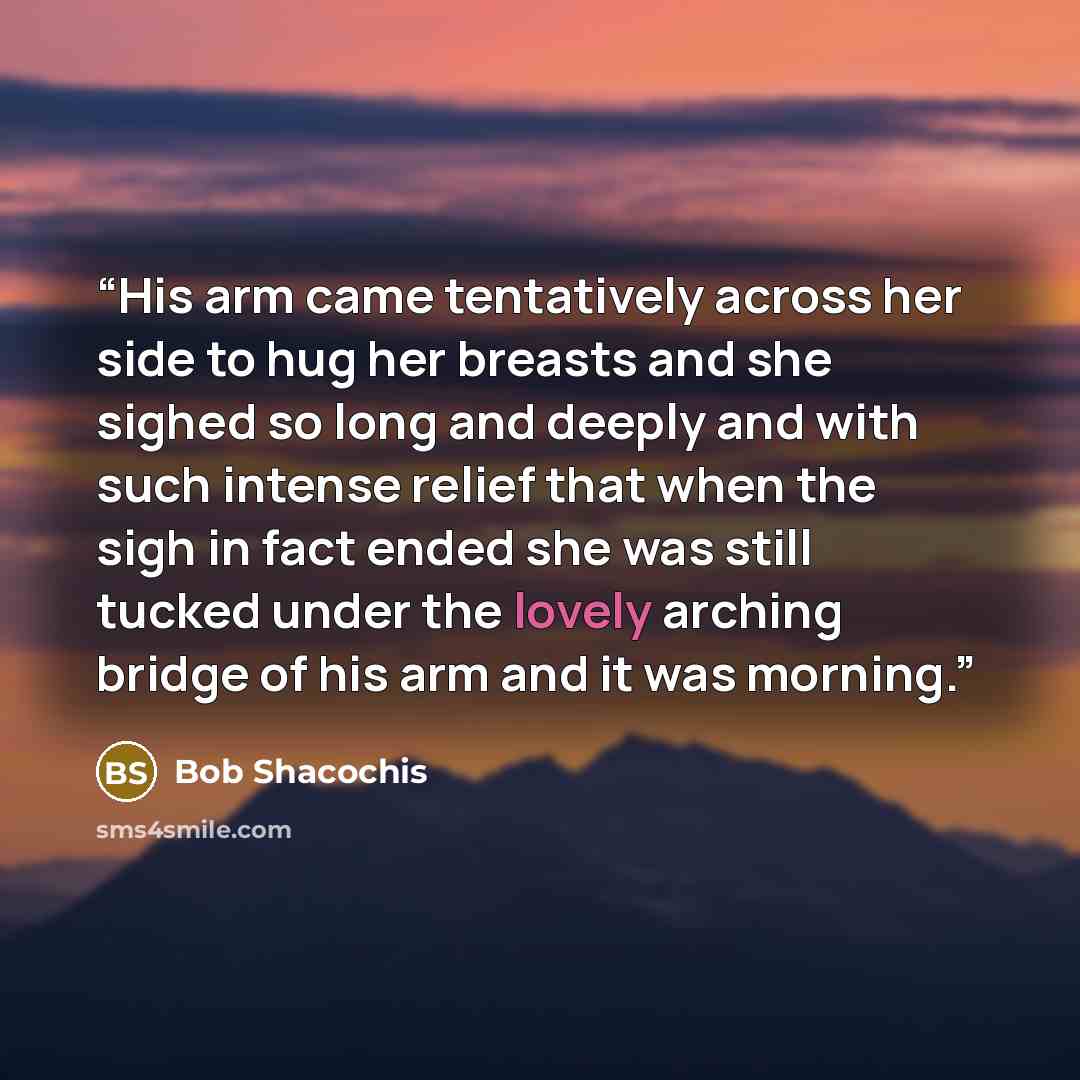 “His arm came tentatively across her side to hug her breasts and she sighed so long and deeply and with such intense relief that when the sigh in fact ended she was still tucked under the lovely arching bridge of his arm and it was morning.” quote by Bob Shacochis