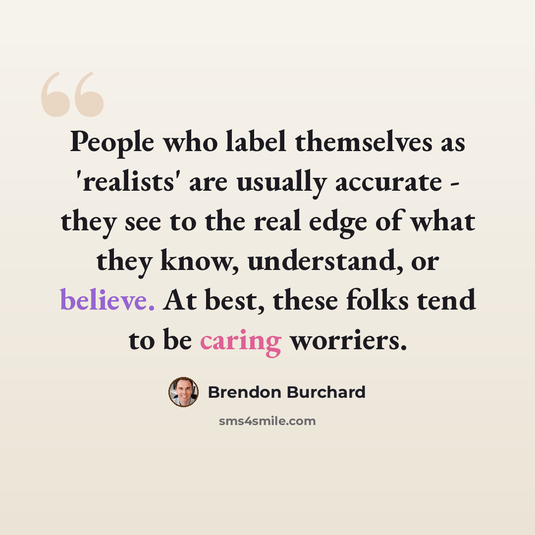 “People who label themselves as 'realists' are usually accurate - they see to the real edge of what they know, understand, or believe. At best, these folks tend to be caring worriers.” quote by Brendon Burchard