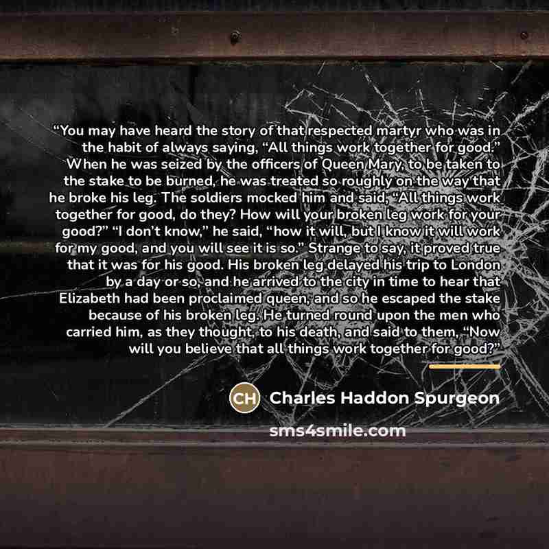 “You may have heard the story of that respected martyr who was in the habit of always saying, “All things work together for good.” When he was seized by the officers of Queen Mary, to be taken to the stake to be burned, he was treated so roughly on the way that he broke his leg. The soldiers mocked…” quote by Charles Haddon Spurgeon