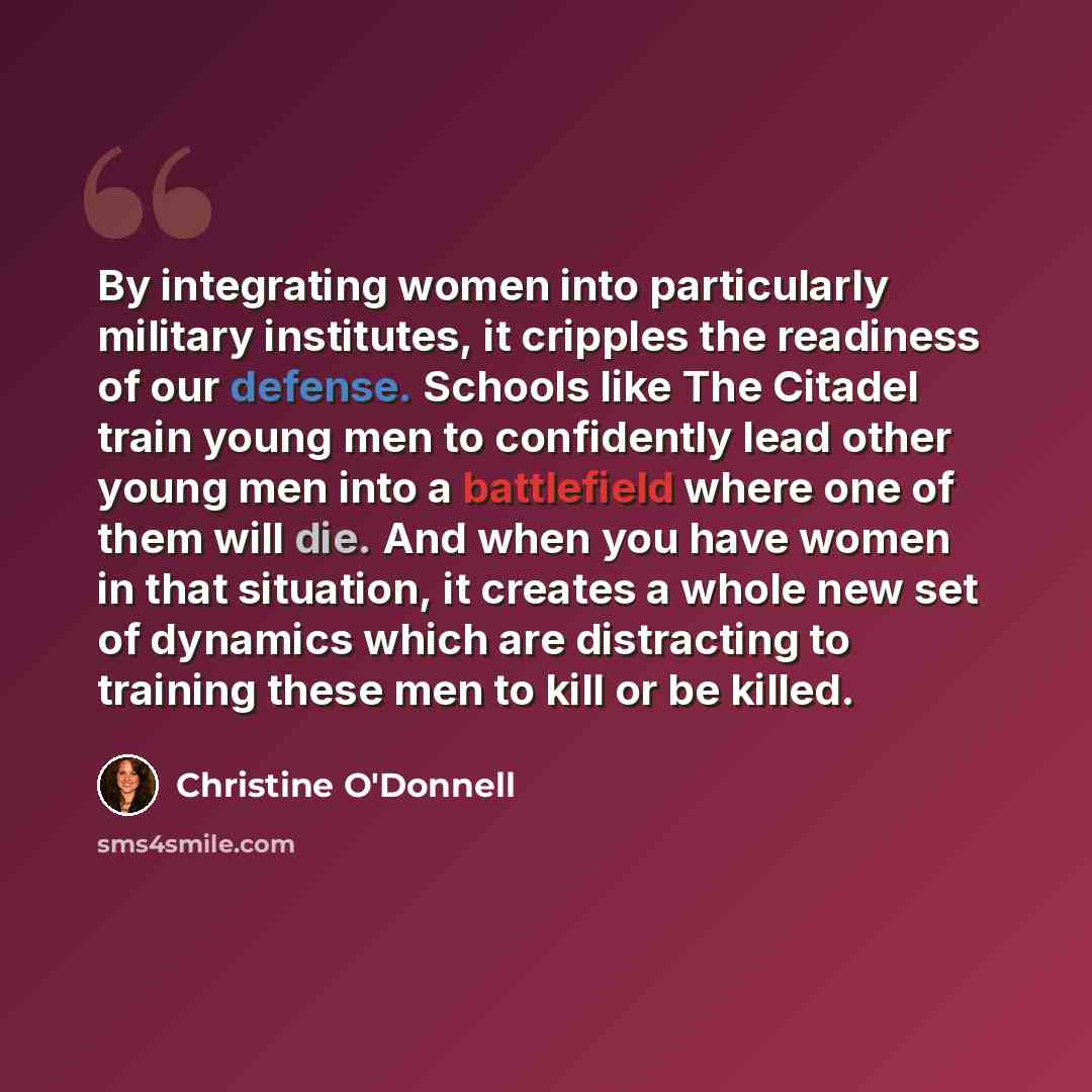 “By integrating women into particularly military institutes, it cripples the readiness of our defense. Schools like The Citadel train young men to confidently lead other young men into a battlefield where one of them will die. And when you have women in that situation, it creates a whole new set of…” quote by Christine O'Donnell