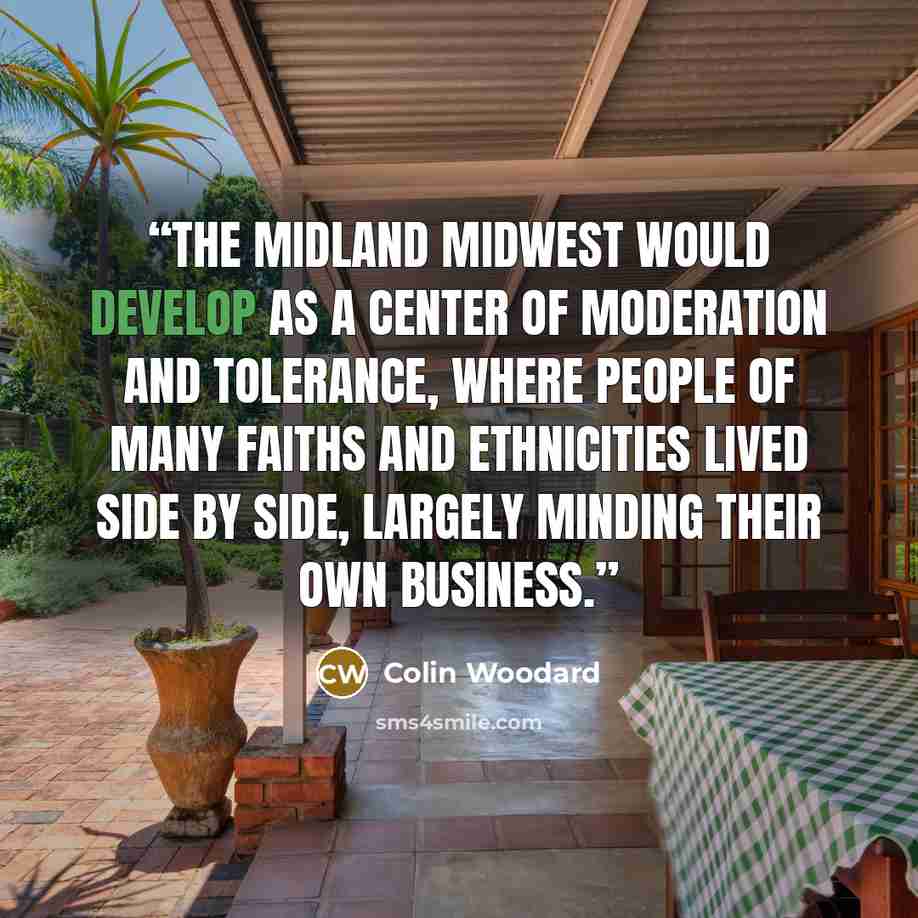 “The Midland Midwest would develop as a center of moderation and tolerance, where people of many faiths and ethnicities lived side by side, largely minding their own business.” quote by Colin Woodard