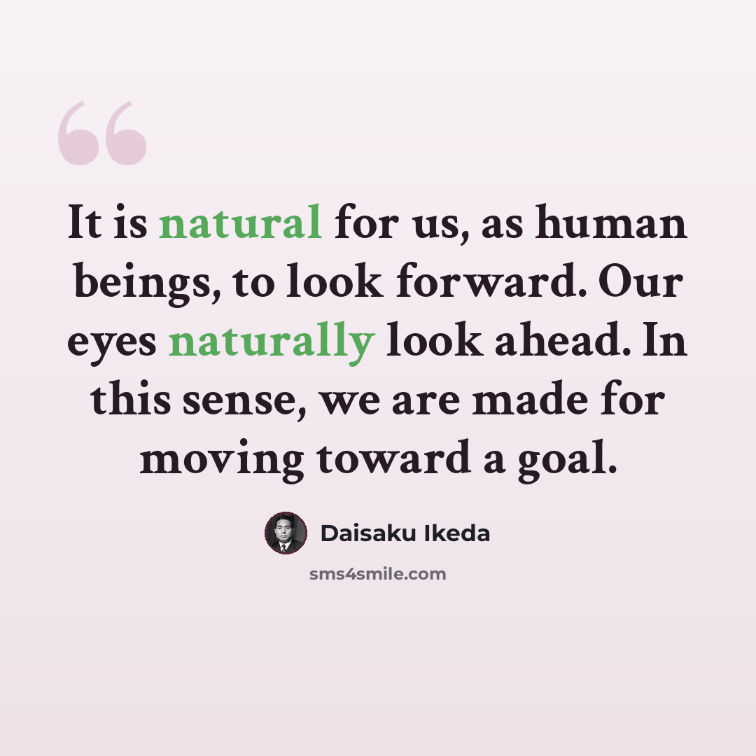 “It is natural for us, as human beings, to look forward. Our eyes naturally look ahead. In this sense, we are made for moving toward a goal.” quote by Daisaku Ikeda