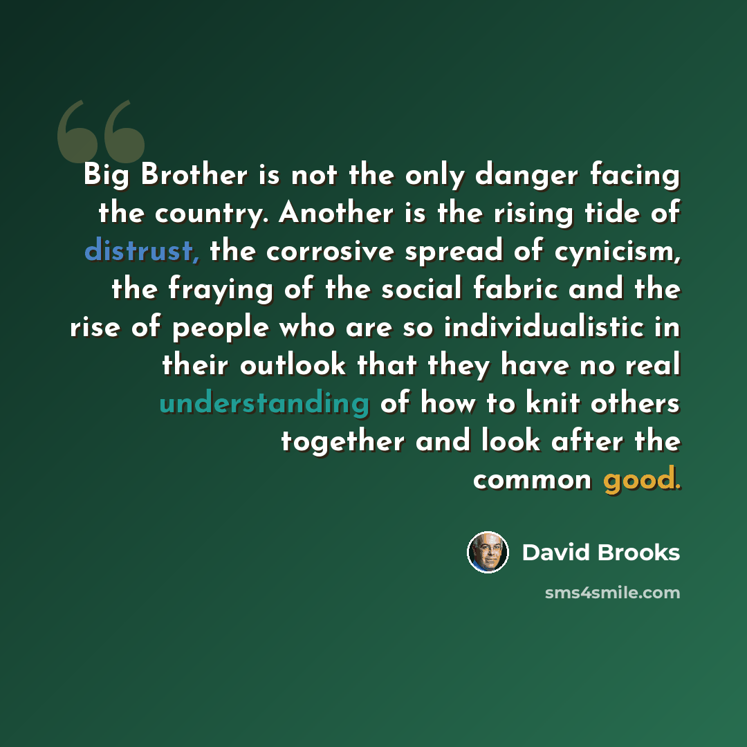 “Big Brother is not the only danger facing the country. Another is the rising tide of distrust, the corrosive spread of cynicism, the fraying of the social fabric and the rise of people who are so individualistic in their outlook that they have no real understanding of how to knit others together…” quote by David Brooks