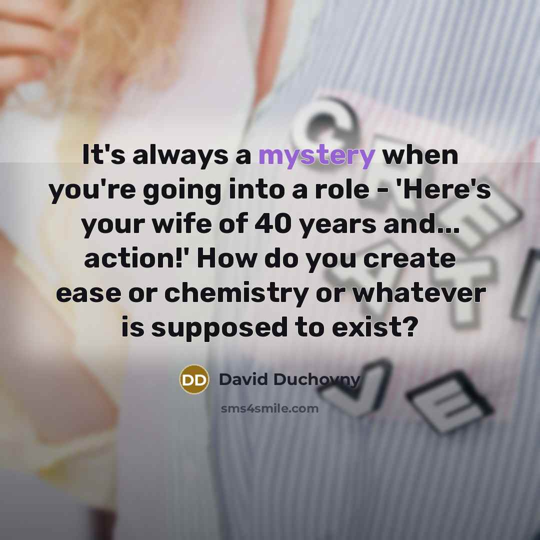 “It's always a mystery when you're going into a role - 'Here's your wife of 40 years and... action!' How do you create ease or chemistry or whatever is supposed to exist?” quote by David Duchovny