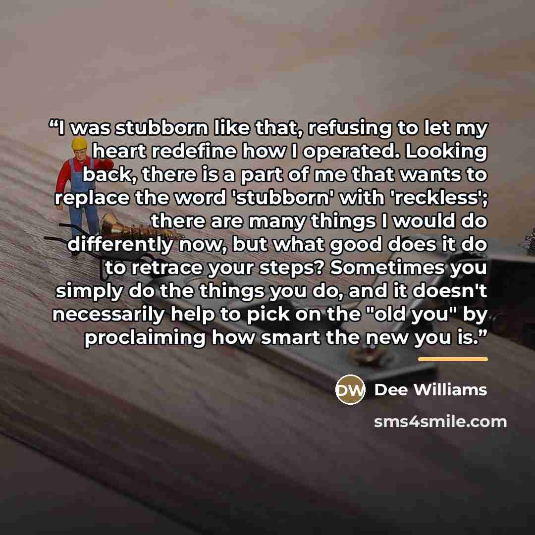 “I was stubborn like that, refusing to let my heart redefine how I operated. Looking back, there is a part of me that wants to replace the word 'stubborn' with 'reckless'; there are many things I would do differently now, but what good does it do to retrace your steps? Sometimes you simply do the…” quote by Dee Williams