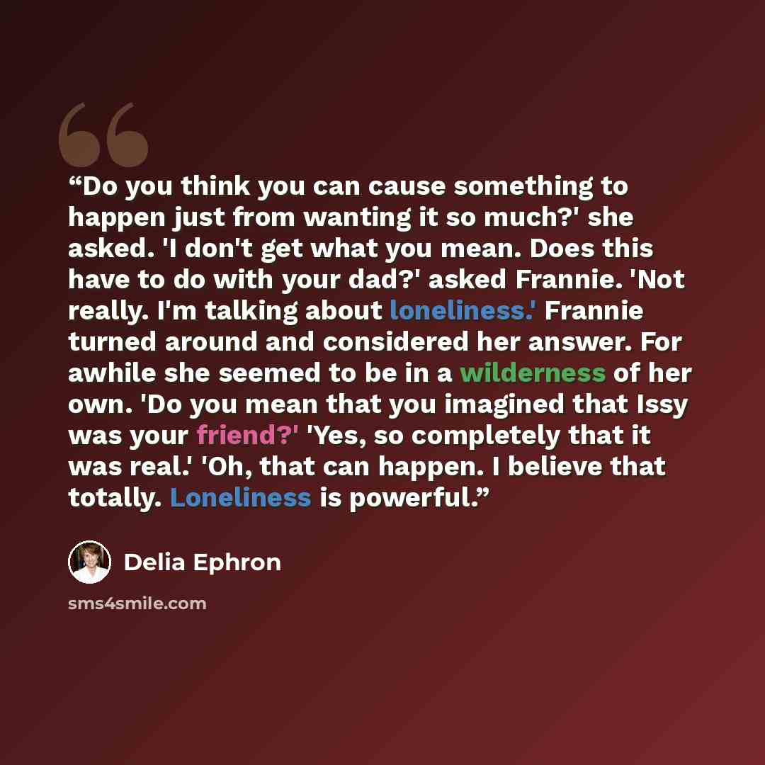 “Do you think you can cause something to happen just from wanting it so much?' she asked. 'I don't get what you mean. Does this have to do with your dad?' asked Frannie. 'Not really. I'm talking about loneliness.' Frannie turned around and considered her answer. For awhile she seemed to be in a…” quote by Delia Ephron