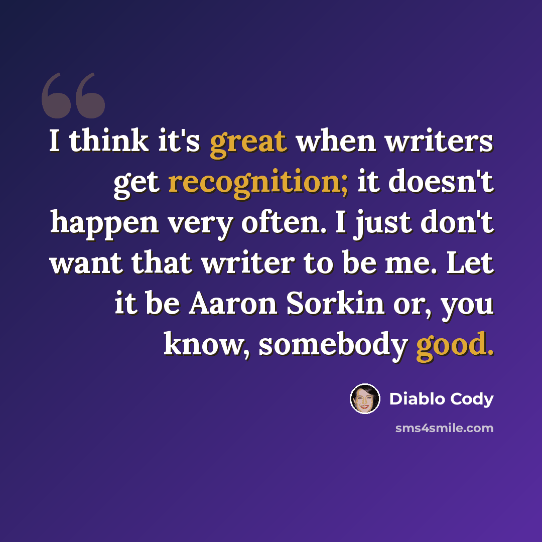 “I think it's great when writers get recognition; it doesn't happen very often. I just don't want that writer to be me. Let it be Aaron Sorkin or, you know, somebody good.” quote by Diablo Cody