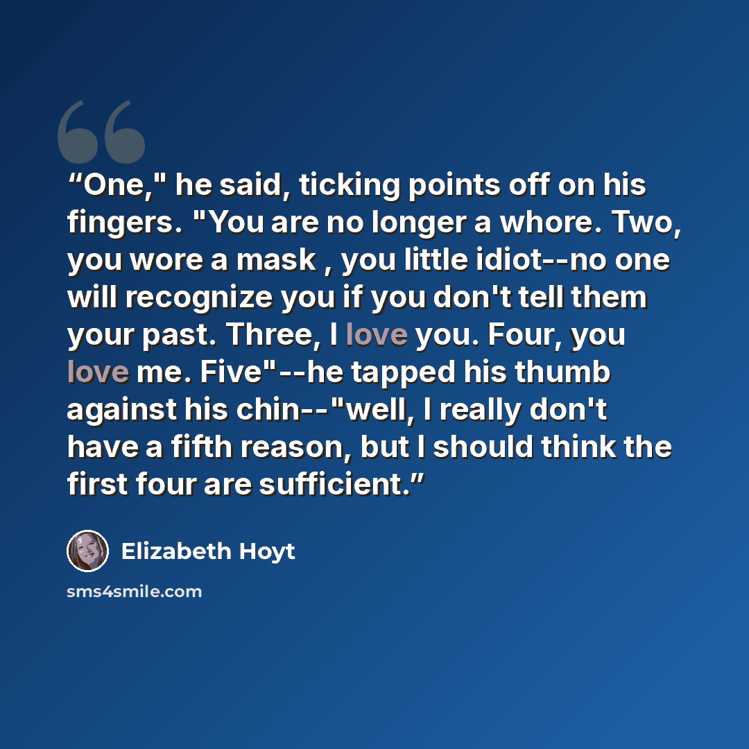 “One," he said, ticking points off on his fingers. "You are no longer a whore. Two, you wore a mask , you little idiot--no one will recognize you if you don't tell them your past. Three, I love you. Four, you love me. Five"--he tapped his thumb against his chin--"well, I really don't have a fifth…” quote by Elizabeth Hoyt