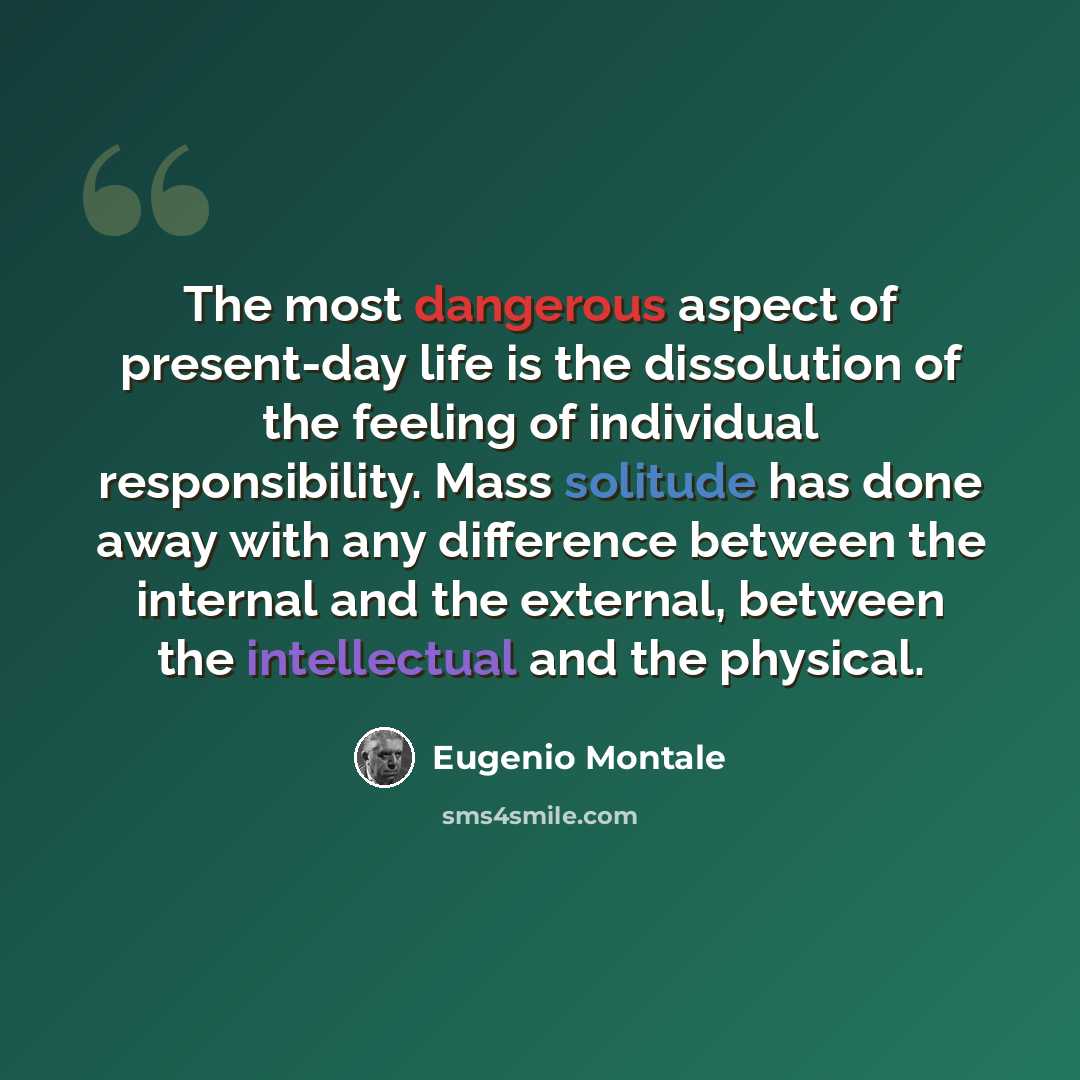 “The most dangerous aspect of present-day life is the dissolution of the feeling of individual responsibility. Mass solitude has done away with any difference between the internal and the external, between the intellectual and the physical.” quote by Eugenio Montale