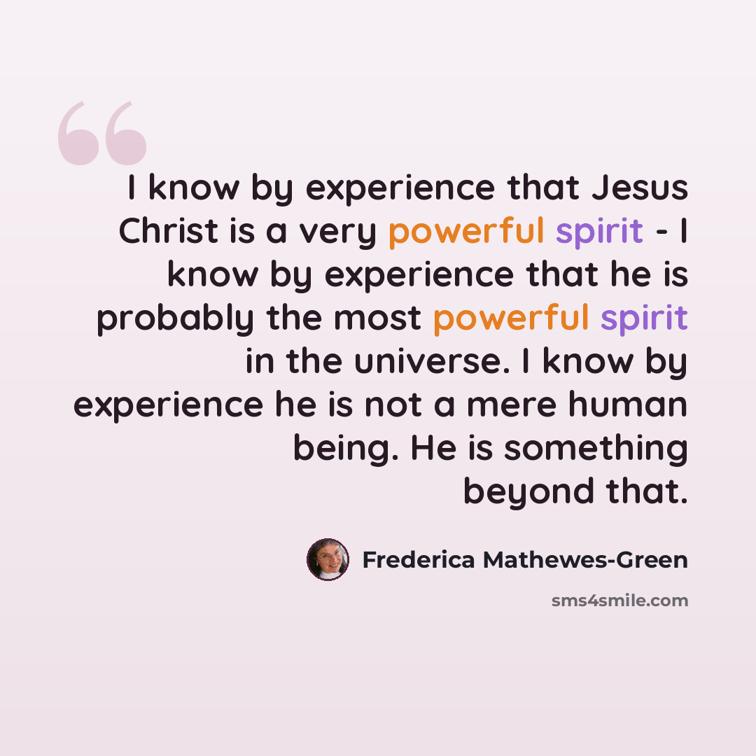 “I know by experience that Jesus Christ is a very powerful spirit - I know by experience that he is probably the most powerful spirit in the universe. I know by experience he is not a mere human being. He is something beyond that.” quote by Frederica Mathewes-Green