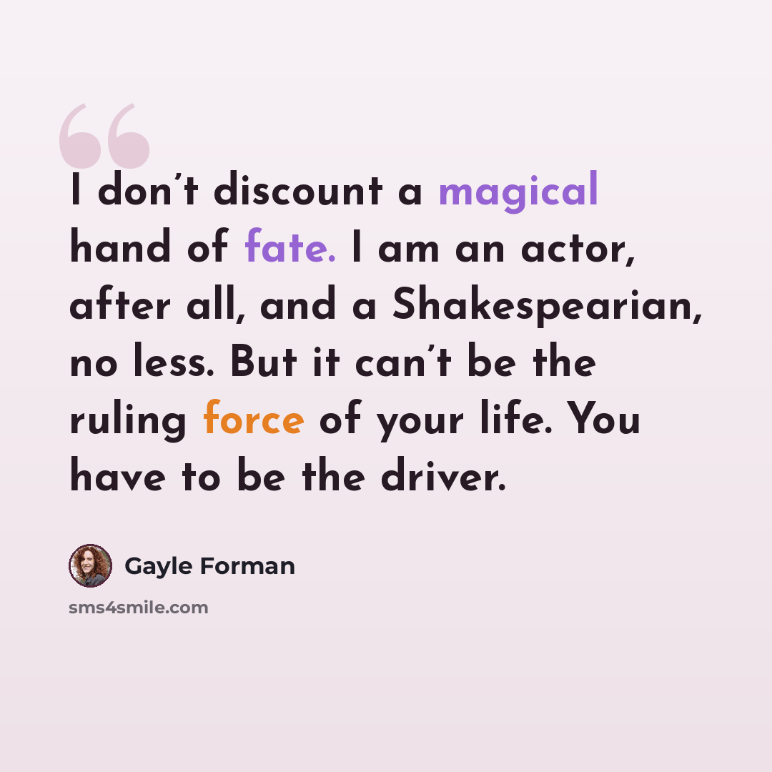 “I don’t discount a magical hand of fate. I am an actor, after all, and a Shakespearian, no less. But it can’t be the ruling force of your life. You have to be the driver.” quote by Gayle Forman