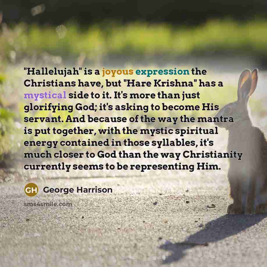 “"Hallelujah" is a joyous expression the Christians have, but "Hare Krishna" has a mystical side to it. It's more than just glorifying God; it's asking to become His servant. And because of the way the mantra is put together, with the mystic spiritual energy contained in those syllables, it's much…” quote by George Harrison