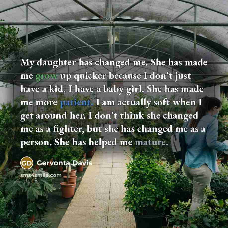 “My daughter has changed me. She has made me grow up quicker because I don't just have a kid, I have a baby girl. She has made me more patient. I am actually soft when I get around her. I don't think she changed me as a fighter, but she has changed me as a person. She has helped me mature.” quote by Gervonta Davis