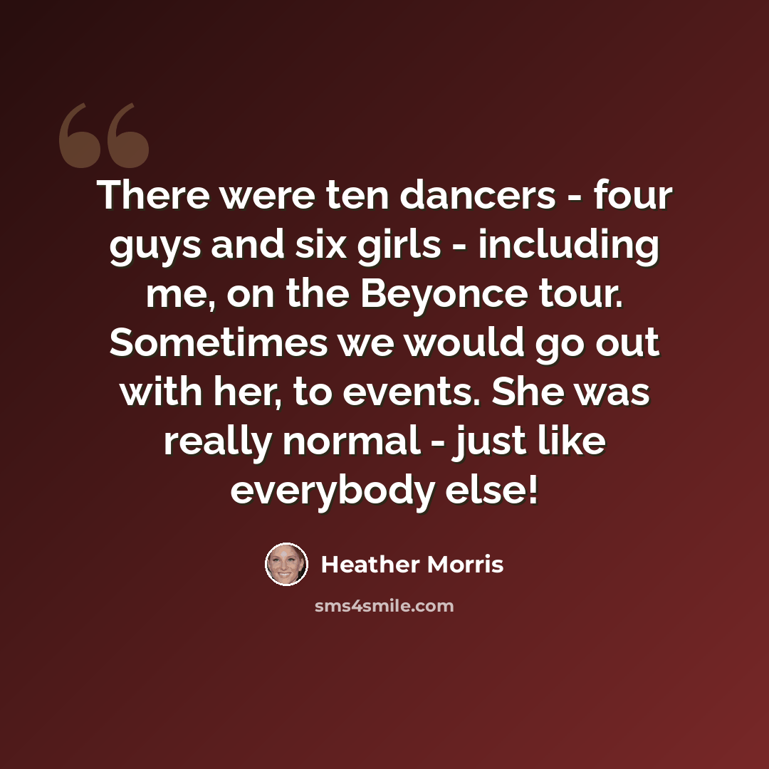 “There were ten dancers - four guys and six girls - including me, on the Beyonce tour. Sometimes we would go out with her, to events. She was really normal - just like everybody else!” quote by Heather Morris