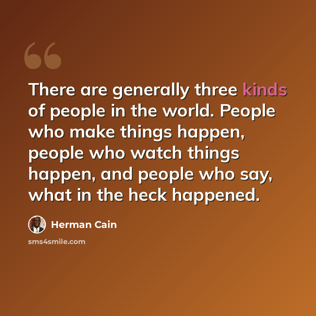 “There are generally three kinds of people in the world. People who make things happen, people who watch things happen, and people who say, what in the heck happened.” quote by Herman Cain