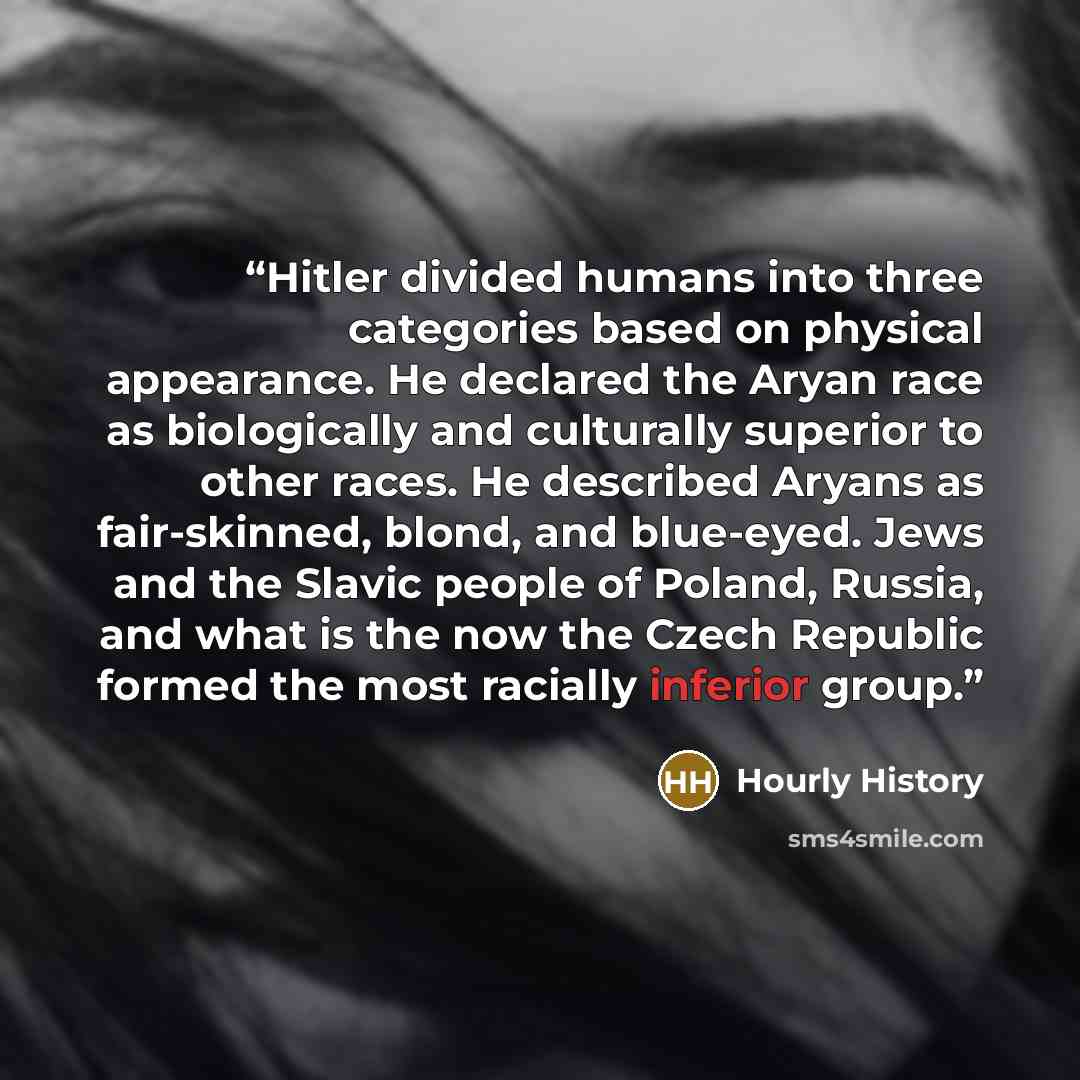 “Hitler divided humans into three categories based on physical appearance. He declared the Aryan race as biologically and culturally superior to other races. He described Aryans as fair-skinned, blond, and blue-eyed. Jews and the Slavic people of Poland, Russia, and what is the now the Czech…” quote by Hourly History