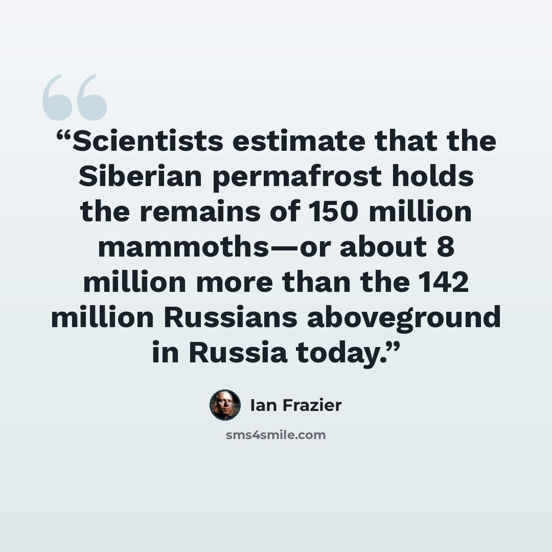 “Scientists estimate that the Siberian permafrost holds the remains of 150 million mammoths—or about 8 million more than the 142 million Russians aboveground in Russia today.” quote by Ian Frazier