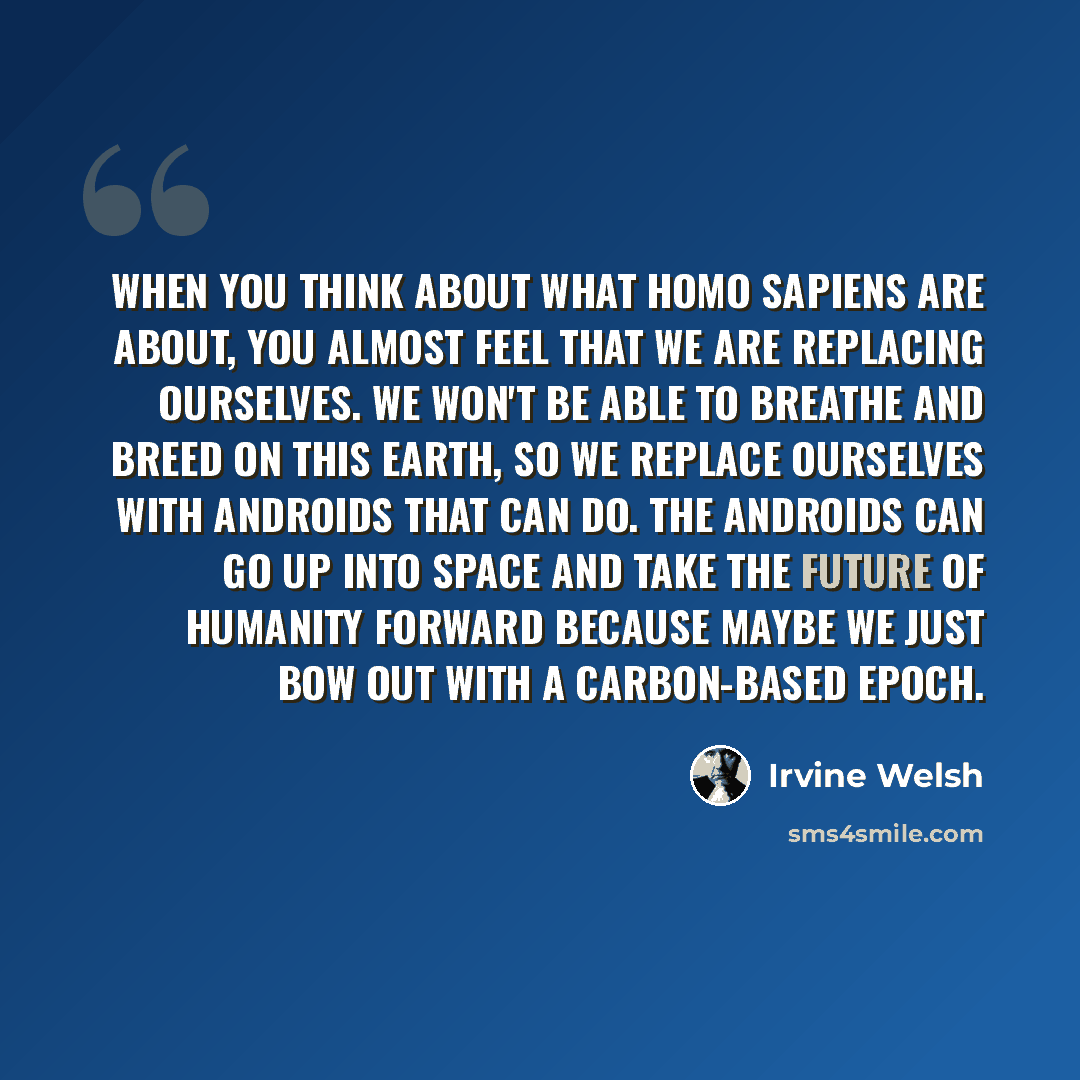 “When you think about what Homo sapiens are about, you almost feel that we are replacing ourselves. We won't be able to breathe and breed on this earth, so we replace ourselves with androids that can do. The androids can go up into space and take the future of humanity forward because maybe we just…” quote by Irvine Welsh